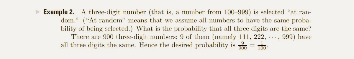 Example 2. A three-digit number (that is, a number from 100-999) is selected "at ran-
dom." (“At random" means that we assume all numbers to have the same proba-
bility of being selected.) What is the probability that all three digits are the same?
There are 900 three-digit numbers; 9 of them (namely 111, 222, ..,
all three digits the same. Hence the desired probability is p00 = T00:
999) have
