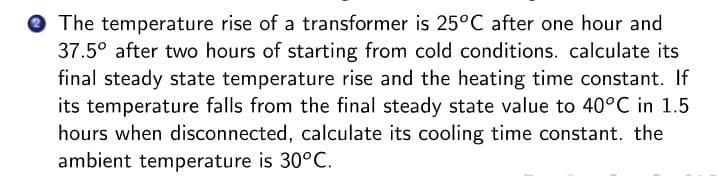 O The temperature rise of a transformer is 25°C after one hour and
37.5° after two hours of starting from cold conditions. calculate its
final steady state temperature rise and the heating time constant. If
its temperature falls from the final steady state value to 40°C in 1.5
hours when disconnected, calculate its cooling time constant. the
ambient temperature is 30°C.
