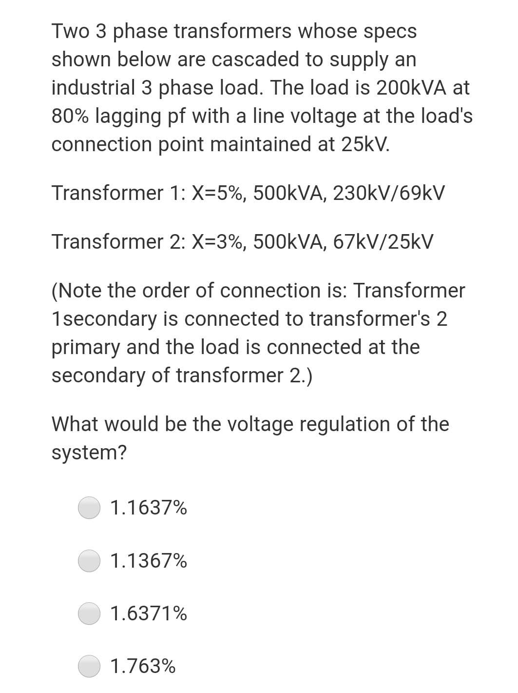 Two 3 phase transformers whose specs
shown below are cascaded to supply an
industrial 3 phase load. The load is 200KVA at
80% lagging pf with a line voltage at the load's
connection point maintained at 25kV.
Transformer 1: X=5%, 500KVA, 230kV/69KV
Transformer 2: X=3%, 500KVA, 67kV/25kV
(Note the order of connection is: Transformer
1secondary is connected to transformer's 2
primary and the load is connected at the
secondary of transformer 2.)
What would be the voltage regulation of the
system?
1.1637%
1.1367%
1.6371%
1.763%

