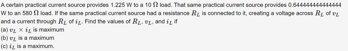 A certain practical current source provides 1.225 W to a 10 2 load. That same practical current source provides 0.644444444444444
W to an 580 S load. If the same practical current source had a resistance R, is connected to it, creating a voltage across R, of vL
and a current through RL of iL. Find the values of RL, VL, and i, if
(a) vL X iL is maximum
(b) vỊ, is a maximum
(c) iL is a maximum.
