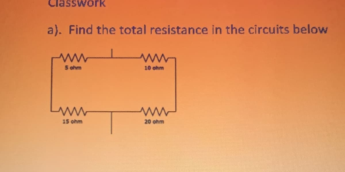 Classwork
a). Find the total resistance in the circuits below
5 ohm
10 ohm
15 ohm
20 ohm
