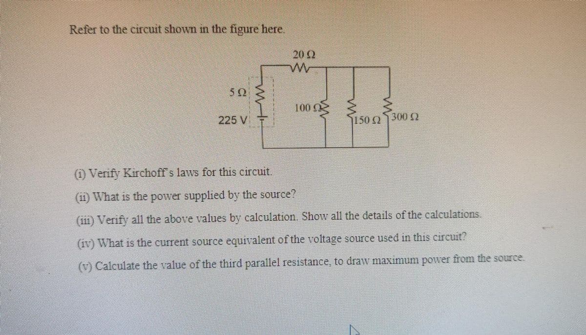 Refer to the circuit shown in the figure here.
202
100
225 V7
1502
3002
(1) Verify Kirchoff s laws for this circuit.
(11) What is the power supplied by the source?
(i11) Verify all the above values by calculation. Show all the details of the calculations
(1v) What is the current source equivalent of the voltage source used in this circuit?
(v) Calculate the value of the third parallel resistance, to draw maximum power from the source.
