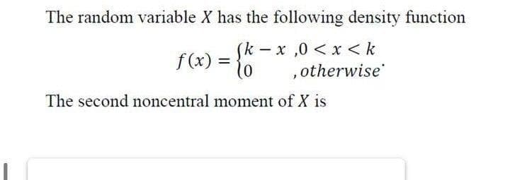 The random variable X has the following density function
(k-x,0< x <k
f(x) = 10
,otherwise
The second noncentral moment of X is
