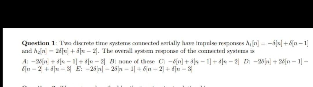 Question 1: Two discrete time systems connected serially have impulse responses h[n] = -8[n] +8[n – 1]
and h2[n] = 26[n] + d[n - 2]. The overall system response of the connected systems is
A: -26[n] + 8{n – 1] + d[n – 2] B: none of these C: -d[n] + d[n – 1] + 8[n – 2 D: -26[n] + 28[n – 1] –
dịn – 2 + 8[n – 3] E: -26[n] – 26(n – 1] + d[n – 2] + 8[n – 3]
