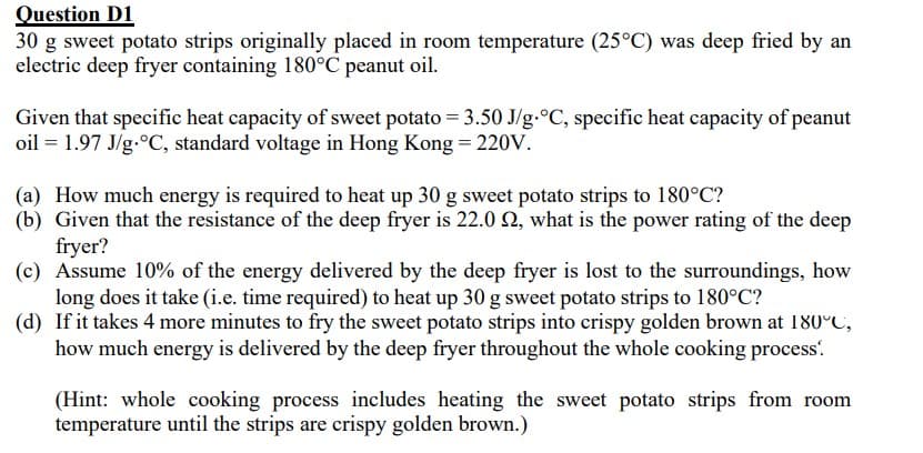 Question D1
30 g sweet potato strips originally placed in room temperature (25°C) was deep fried by an
electric deep fryer containing 180°C peanut oil.
Given that specific heat capacity of sweet potato = 3.50 J/g °C, specific heat capacity of peanut
oil = 1.97 J/g °C, standard voltage in Hong Kong = 220V.
(a) How much energy is required to heat up 30 g sweet potato strips to 180°C?
(b) Given that the resistance of the deep fryer is 22.0 2, what is the power rating of the deep
fryer?
(c) Assume 10% of the energy delivered by the deep fryer is lost to the surroundings, how
long does it take (i.e. time required) to heat up 30 g sweet potato strips to 180°C?
(d) If it takes 4 more minutes to fry the sweet potato strips into crispy golden brown at 180°C,
how much energy is delivered by the deep fryer throughout the whole cooking process.
(Hint: whole cooking process includes heating the sweet potato strips from room
temperature until the strips are crispy golden brown.)