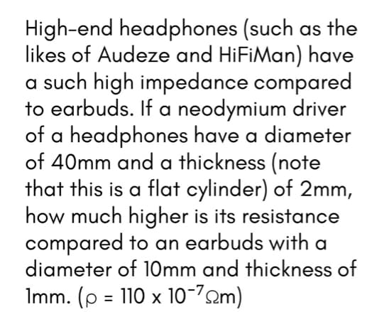 High-end headphones (such as the
likes of Audeze and HiFiMan) have
a such high impedance compared
to earbuds. If a neodymium driver
of a headphones have a diameter
of 40mm and a thickness (note
that this is a flat cylinder) of 2mm,
how much higher is its resistance
compared to an earbuds with a
diameter of 10mm and thickness of
Imm. (p = 110 x 10-72m)
%3D
