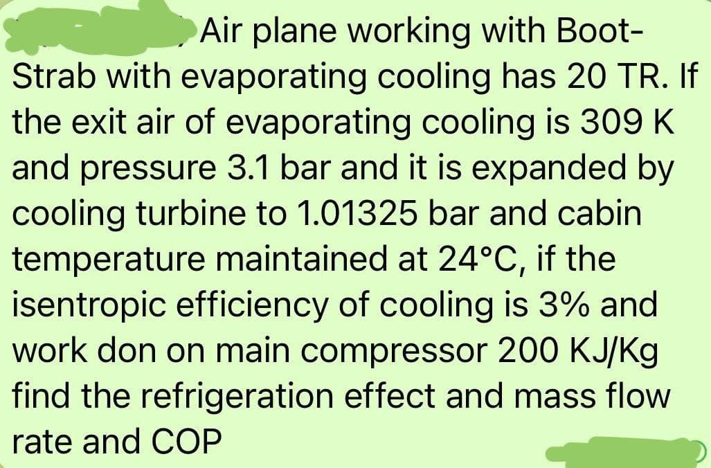 Air plane working with Boot-
Strab with evaporating cooling has 20 TR. If
the exit air of evaporating cooling is 309 K
and pressure 3.1 bar and it is expanded by
cooling turbine to 1.01325 bar and cabin
temperature maintained at 24°C, if the
isentropic efficiency of cooling is 3% and
work don on main compressor 200 KJ/Kg
find the refrigeration effect and mass flow
rate and COP
