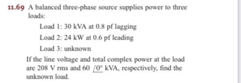11.69 A balanced three-phase source supplies power to three
loads:
Load 1: 30 kVA at 0.8 pf lagging
Load 2: 24 kW at 0.6 pf leading
Load 3: unknown
If the line voltage and total complex power at the load
are 208 V rms and 60 /0 kVA, respectively, find the
unknown load.
