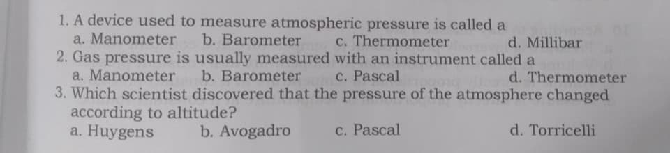 1. A device used to measure atmospheric pressure is called a
a. Manometer
b. Barometer
c. Thermometer
d. Millibar
2. Gas pressure is usually measured with an instrument called a
a. Manometer
3. Which scientist discovered that the pressure of the atmosphere changed
according to altitude?
a. Huygens
b. Barometer
c. Pascal
d. Thermometer
b. Avogadro
c. Pascal
d. Torricelli
