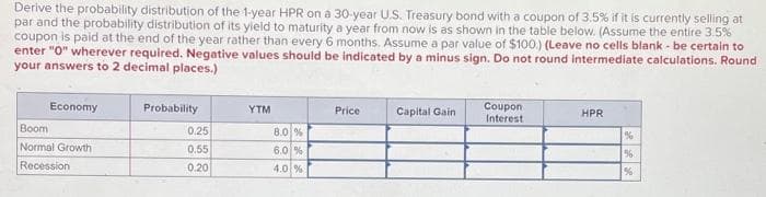 Derive the probability distribution of the 1-year HPR on a 30-year U.S. Treasury bond with a coupon of 3.5% if it is currently selling at
par and the probability distribution of its yield to maturity a year from now is as shown in the table below. (Assume the entire 3.5%
coupon is paid at the end of the year rather than every 6 months. Assume a par value of $100.) (Leave no cells blank - be certain to
enter "0" wherever required. Negative values should be indicated by a minus sign. Do not round intermediate calculations. Round
your answers to 2 decimal places.)
Economy
Boom
Normal Growth
Recession
Probability
0,25
0.55
0.20
YTM
8.0 %
6.0 %
4.0 %
Price
Capital Gain
Coupon
Interest
HPR
%
%
%