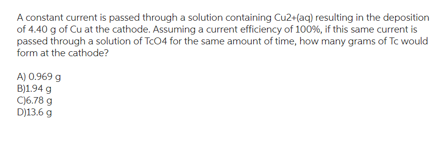 A constant current is passed through a solution containing Cu2+(aq) resulting in the deposition
of 4.40 g of Cu at the cathode. Assuming a current efficiency of 100%, if this same current is
passed through a solution of TCO4 for the same amount of time, how many grams of Tc would
form at the cathode?
A) 0.969 g
B)1.94 g
C)6.78 g
D)13.6 g