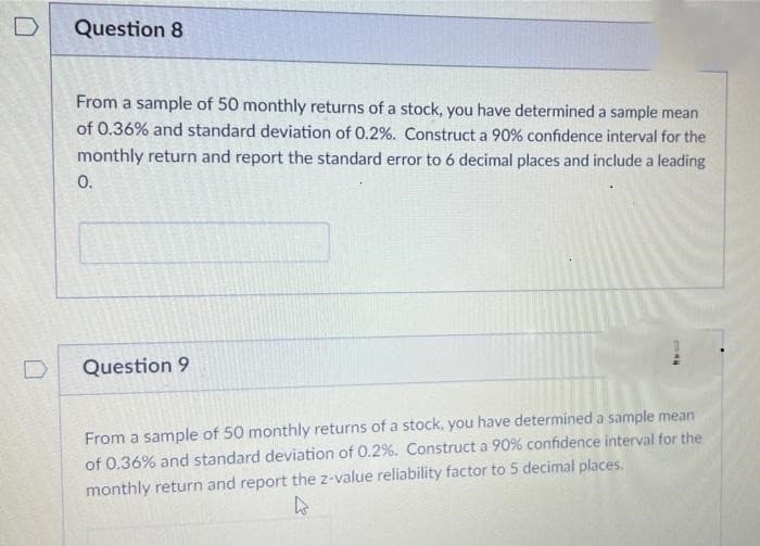D
Question 8
From a sample of 50 monthly returns of a stock, you have determined a sample mean
of 0.36% and standard deviation of 0.2%. Construct a 90% confidence interval for the
monthly return and report the standard error to 6 decimal places and include a leading
0.
Question 9
MIC
From a sample of 50 monthly returns of a stock, you have determined a sample mean
of 0.36% and standard deviation of 0.2%. Construct a 90% confidence interval for the
monthly return and report the z-value reliability factor to 5 decimal places.
4