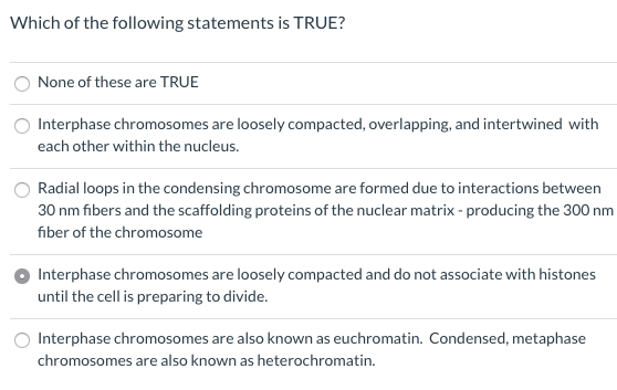 Which of the following statements is TRUE?
None of these are TRUE
Interphase chromosomes are loosely compacted, overlapping, and intertwined with
each other within the nucleus.
Radial loops in the condensing chromosome are formed due to interactions between
30 nm fibers and the scaffolding proteins of the nuclear matrix - producing the 300 nm
fiber of the chromosome
Interphase chromosomes are loosely compacted and do not associate with histones
until the cell is preparing to divide.
Interphase chromosomes are also known as euchromatin. Condensed, metaphase
chromosomes are also known as heterochromatin.