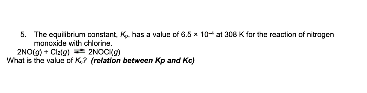 5. The equilibrium constant, Kp, has a value of 6.5 × 10-4 at 308 K for the reaction of nitrogen
monoxide with chlorine.
2NO(g) + Cl₂(g) = 2NOCI(g)
What is the value of Kc? (relation between Kp and Kc)
