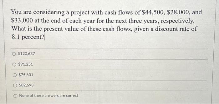 You are considering a project with cash flows of $44,500, $28,000, and
$33,000 at the end of each year for the next three years, respectively.
What is the present value of these cash flows, given a discount rate of
8.1 percent?
O $120,637
$91,251
$75,601
$82,693
None of these answers are correct.