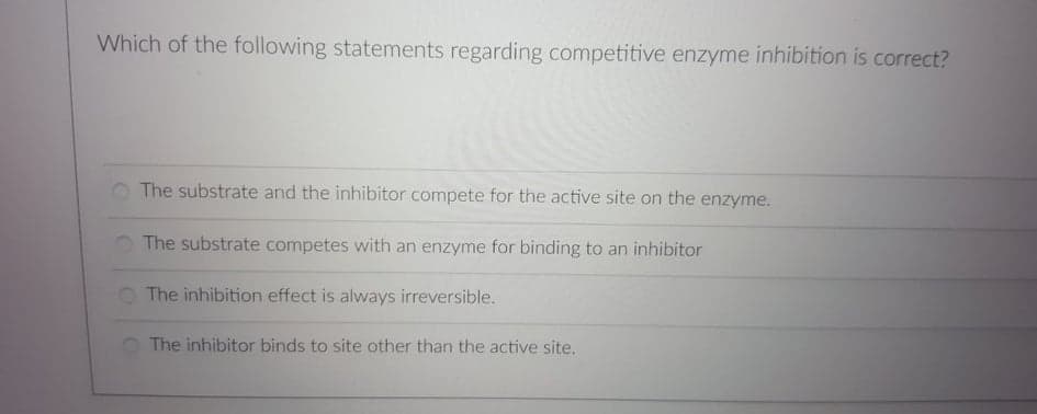 Which of the following statements regarding competitive enzyme inhibition is correct?
O The substrate and the inhibitor compete for the active site on the enzyme.
The substrate competes with an enzyme for binding to an inhibitor
O The inhibition effect is always irreversible.
The inhibitor binds to site other than the active site.
