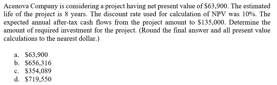 Acenova Company is considering a project having net present value of $63,900. The estimated
life of the project is 8 years. The discount rate used for calculation of NPV was 10%. The
expected annual after-tax cash flows from the project amount to $135,000. Determine the
amount of required investment for the project. (Round the final answer and all present value
calculations to the nearest dollar.)
а. $63,900
b. $656,316
c. $354,089
d. $719,550
