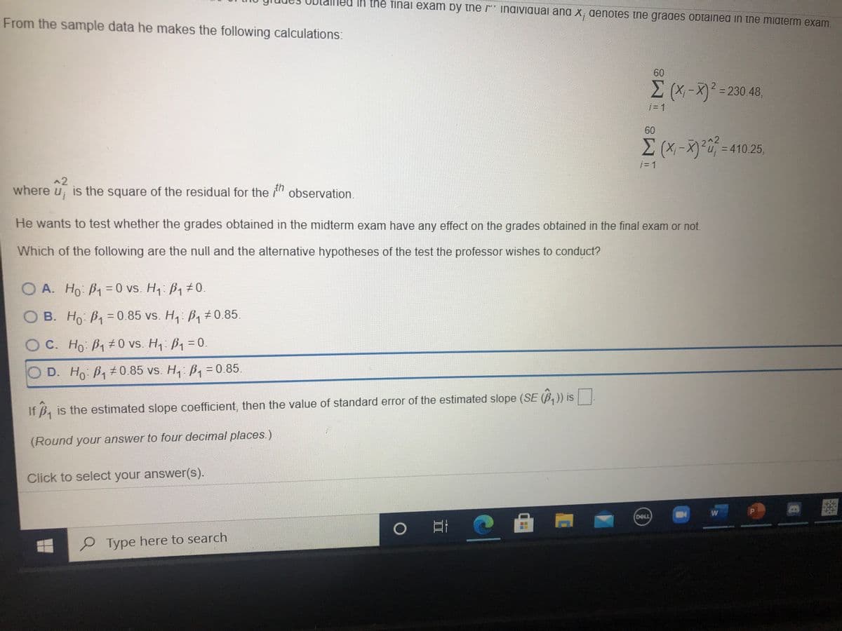 In the finai exam by tne * indiviauai and x, denotes ine grades obtained in the miaterm exam.
From the sample data he makes the following calculations:
60
(X-X² = 230.48,
60
3D410.25,
j= 1
^2
where u, is the square of the residual for the " observation.
He wants to test whether the grades obtained in the midterm exam have any effect on the grades obtained in the final exam or not.
Which of the following are the null and the alternative hypotheses of the test the professor wishes to conduct?
O A. Ho B1 D0 vs. H, B1 0.
%3D
O B. Ho B, = 0.85 vs. H,: B,±0.85.
OC. Ho B1#0 vs. H, B1 = 0.
D. Ho B,0.85 vs. H, B, = 0.85.
If B, is the estimated slope coefficient, then the value of standard error of the estimated slope (SE (B,)) is
(Round your answer to four decimal places.)
Click to select your answer(s).
W
DELL
Type here to search
