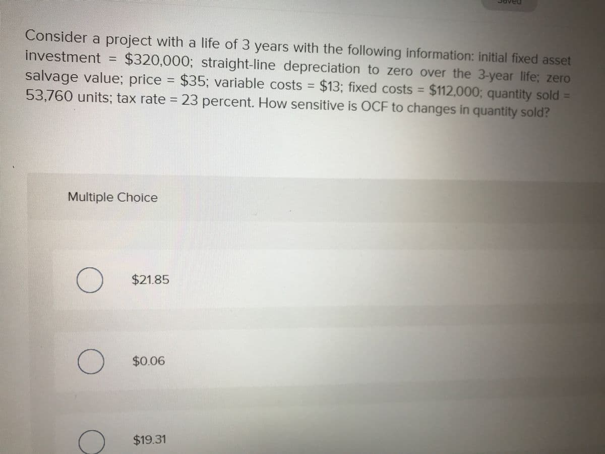 Consider a project with a life of 3 years with the following information: initial fixed asset
investment =
salvage value; price = $35; variable costs $13; fixed costs = $112,000; quantity sold =
53,760 units; tax rate = 23 percent. How sensitive is OCF to changes in quantity sold?
$320,000; straight-line depreciation to zero over the 3-year life; zero
Multiple Choice
$21.85
$0.06
$19.31
