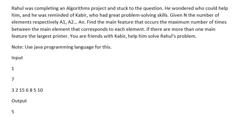 Rahul was completing an Algorithms project and stuck to the question. He wondered who could help
him, and he was reminded of Kabir, who had great problem-solving skills. Given N the number of
elements respectively A1, A2... An. Find the main feature that occurs the maximum number of times
between the main element that corresponds to each element. if there are more than one main
feature the largest printer. You are friends with Kabir, help him solve Rahul's problem.
Note: Use java programming language for this.
Input
1
7
3 2 15 6 8 5 10
Output
5