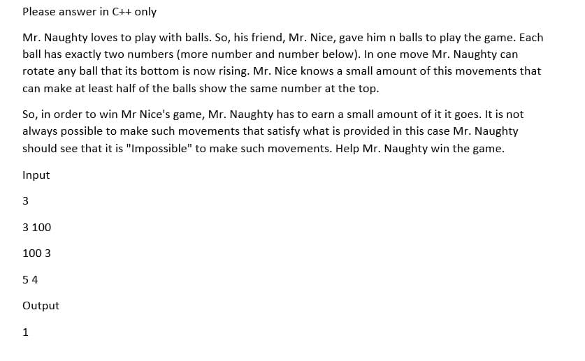 Please answer in C++ only
Mr. Naughty loves to play with balls. So, his friend, Mr. Nice, gave him n balls to play the game. Each
ball has exactly two numbers (more number and number below). In one move Mr. Naughty can
rotate any ball that its bottom is now rising. Mr. Nice knows a small amount of this movements that
can make at least half of the balls show the same number at the top.
So, in order to win Mr Nice's game, Mr. Naughty has to earn a small amount of it it goes. It is not
always possible to make such movements that satisfy what is provided in this case Mr. Naughty
should see that it is "Impossible" to make such movements. Help Mr. Naughty win the game.
Input
3
3 100
100 3
54
Output
1