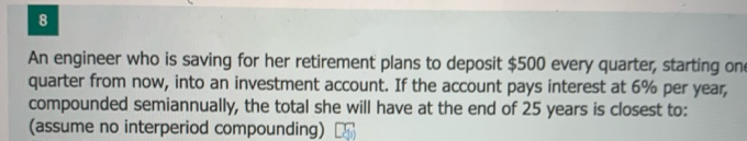An engineer who is saving for her retirement plans to deposit $500 every quarter, starting
quarter from now, into an investment account. If the account pays interest at 6% per yea
compounded semiannually, the total she will have at the end of 25 years is closest to:
(accup
