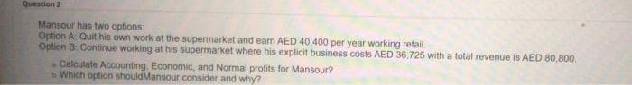 Question 2
Mansour has two options:
Option A: Quit his own work at the supermarket and ean AED 40.400 per year working retail.
Option B Continue working at his supermarket where his explicit business costs AED 36,725 with a total revenue is AED 80,800.
Calculate Accounting. Economic, and Normal profits for Mansour?
Which option shouldMansour consider and why?
