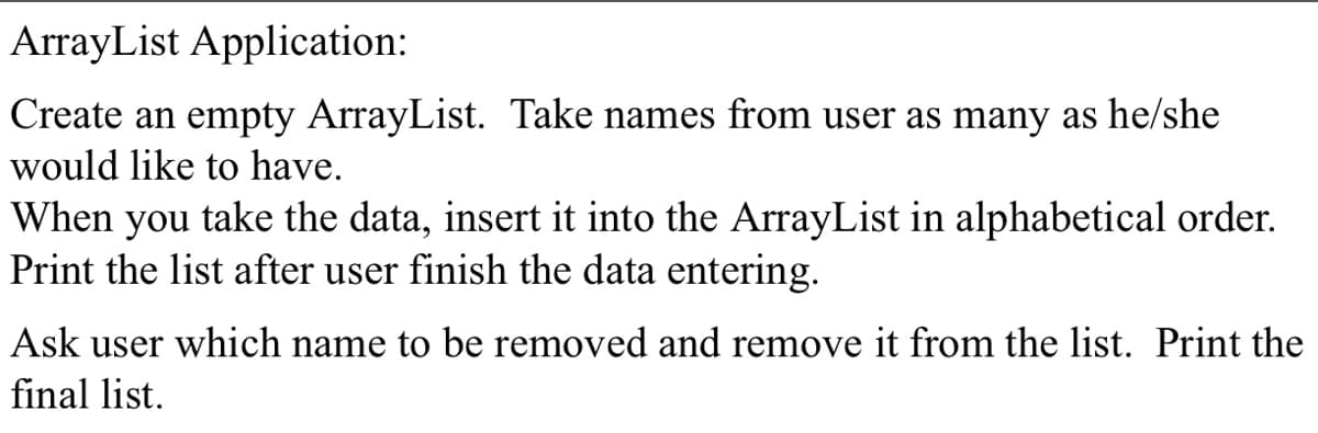 ArrayList Application:
Create an empty ArrayList. Take names from user as many as he/she
would like to have.
When you take the data, insert it into the ArrayList in alphabetical order.
Print the list after user finish the data entering.
Ask user which name to be removed and remove it from the list. Print the
final list.
