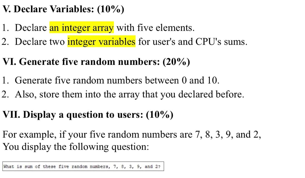 V. Declare Variables: (10%)
1. Declare an integer array with five elements.
2. Declare two integer variables for user's and CPU's sums.
VI. Generate five random numbers: (20%)
1. Generate five random numbers between 0 and 10.
2. Also, store them into the array that you declared before.
VII. Display a question to users: (10%)
For example, if your five random numbers are 7, 8, 3, 9, and 2,
You display the following question:
What is sum of these five random numbers, 7, 8, 3, 9, and 2?
