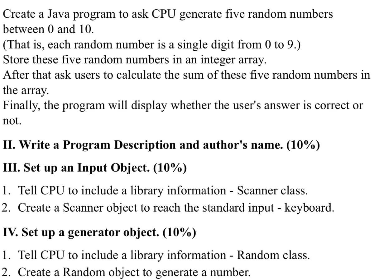 Create a Java program to ask CPU generate five random numbers
between 0 and 10.
(That is, each random number is a single digit from 0 to 9.)
Store these five random numbers in an integer array.
After that ask users to calculate the sum of these five random numbers in
the array.
Finally, the program will display whether the user's answer is correct or
not.
II. Write a Program Description and author's name. (10%)
III. Set up an Input Object. (10%)
1. Tell CPU to include a library information - Scanner class.
2. Create a Scanner object to reach the standard input - keyboard.
IV. Set up a generator object. (10%)
1. Tell CPU to include a library information - Random class.
2. Create a Random object to generate a number.
