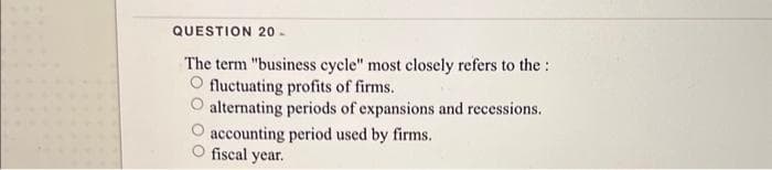 QUESTION 20-
The term "business cycle" most closely refers to the
O fluctuating profits of firms.
alternating periods of expansions and recessions.
accounting period used by firms.
fiscal year.