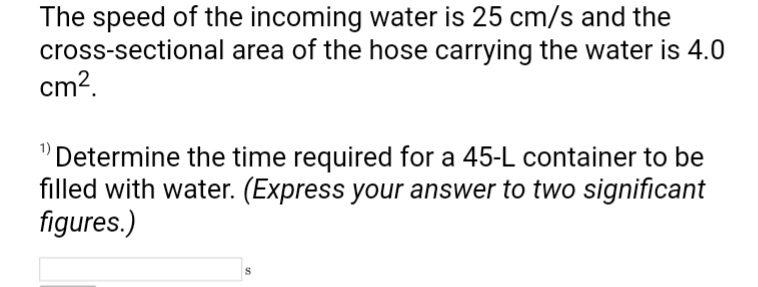 The speed of the incoming water is 25 cm/s and the
cross-sectional area of the hose carrying the water is 4.0
cm².
"Determine the time required for a 45-L container to be
filled with water. (Express your answer to two significant
figures.)