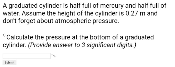 A graduated cylinder is half full of mercury and half full of
water. Assume the height of the cylinder is 0.27 m and
don't forget about atmospheric pressure.
Calculate the pressure at the bottom of a graduated
cylinder. (Provide answer to 3 significant digits.)
Submit
Pa