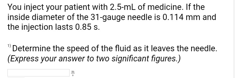 You inject your patient with 2.5-mL of medicine. If the
inside diameter of the 31-gauge needle is 0.114 mm and
the injection lasts 0.85 s.
"Determine the speed of the fluid as it leaves the needle.
(Express your answer to two significant figures.)
m