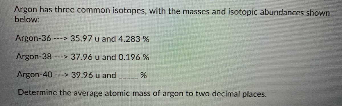 Argon has three common isotopes, with the masses and isotopic abundances shown
below:
Argon-36
---> 35.97 u and 4.283 %
Argon-38 ---> 37.96 u and 0.196 %
Argon-40 ---> 39.96 u and
Determine the average atomic mass of argon to two decimal places.
