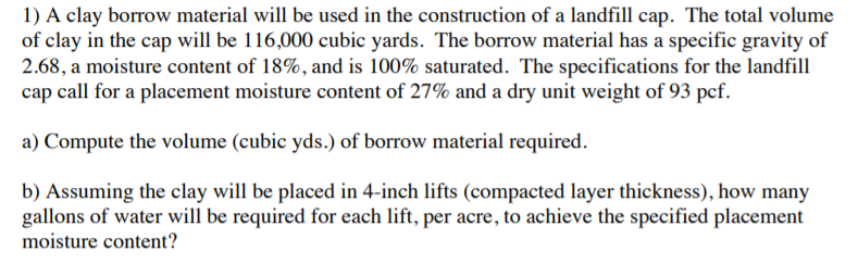 1) A clay borrow material will be used in the construction of a landfill cap. The total volume
of clay in the cap will be 116,000 cubic yards. The borrow material has a specific gravity of
2.68, a moisture content of 18%, and is 100% saturated. The specifications for the landfill
cap call for a placement moisture content of 27% and a dry unit weight of 93 pcf.
a) Compute the volume (cubic yds.) of borrow material required.
b) Assuming the clay will be placed in 4-inch lifts (compacted layer thickness), how many
gallons of water will be required for each lift, per acre, to achieve the specified placement
moisture content?
