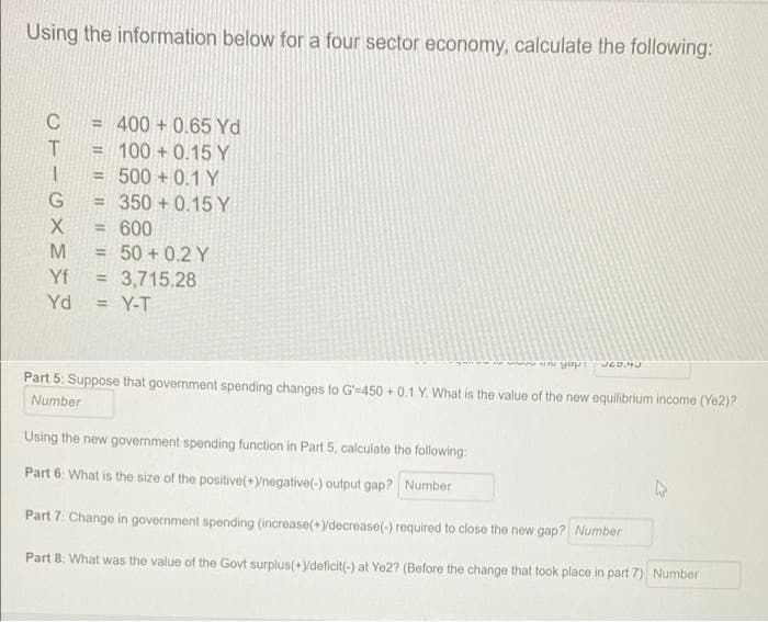 Using the information below for a four sector economy, calculate the following:
C
400 + 0.65 Yd
!!
= 100 + 0.15 Y
500 + 0.1 Y
= 350 + 0.15Y
= 600
%3D
M
50 + 0.2 Y
3,715.28
Y-T
Yf
%3D
Yd
Part 5: Suppose that government spending changes to G-450 + 0.1 Y. What is the value of the new equilibrium income (Ye2)?
Number
Using the new government spending function in Part 5, calculate the following:
Part 6: What is the size of the positive(+)/negative(-) output gap? Number
Part 7: Change in government spending (increase(+ydecrease(-) required to close the new gap? Number
Part 8: What was the value of the Govt surplus(+ydeficit(-) at Ye2? (Before the change that took place in part 7) Number
