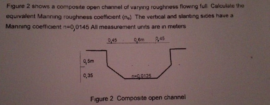 Figure 2 shows a composite open channel of varyıng roughness flowing full Calculate the
equivalent Mannıng roughness coefficient (ne) The vertical and slantıng sides have a
Manning coefficient n-0,0145 All measurement units are in meters
으45
9,6m
0,45
9, Sm
0,35
n=0,0125
Figure 2 Composite open channel
