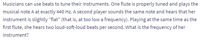 Musicians can use beats to tune their instruments. One flute is properly tuned and plays the
musical note A at exactly 440 Hz. A second player sounds the same note and hears that her
instrument is slightly "flat" (that is, at too low a frequency). Playing at the same time as the
first flute, she hears two loud-soft-loud beats per second. What is the frequency of her
instrument?