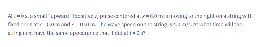 At t=0 s, a small "upward" (positive y) pulse centered at x = 6.0 m is moving to the right on a string with
fixed ends at x = 0.0 m and x = 10.0 m. The wave speed on the string is 4.0 m/s. At what time will the
string next have the same appearance that it did at t=0 s?
