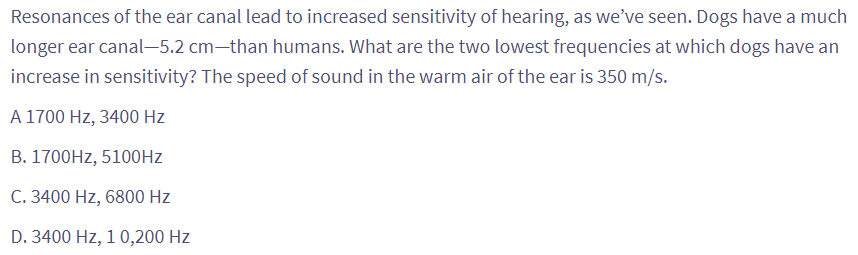 Resonances of the ear canal lead to increased sensitivity of hearing, as we've seen. Dogs have a much
longer ear canal-5.2 cm-than humans. What are the two lowest frequencies at which dogs have an
increase in sensitivity? The speed of sound in the warm air of the ear is 350 m/s.
A 1700 Hz, 3400 Hz
B. 1700Hz, 5100Hz
C. 3400 Hz, 6800 Hz
D. 3400 Hz, 1 0,200 Hz