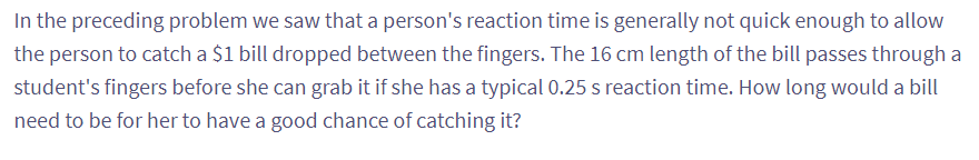 In the preceding problem we saw that a person's reaction time is generally not quick enough to allow
the person to catch a $1 bill dropped between the fingers. The 16 cm length of the bill passes through a
student's fingers before she can grab it if she has a typical 0.25 s reaction time. How long would a bill
need to be for her to have a good chance of catching it?