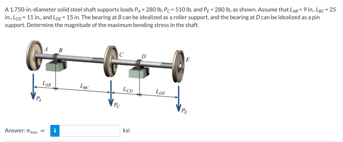 A 1.750-in.-diameter solid steel shaft supports loads PA = 280 lb, Pc = 510 lb, and PE = 280 lb, as shown. Assume that LAB = 9 in., LBC = 25
in., LcD = 11 in., and LDE = 15 in. The bearing at B can be idealized as a roller support, and the bearing at D can be idealized as a pin
support. Determine the magnitude of the maximum bending stress in the shaft.
PA
LAB
Answer: max =
i
B
LBC
с
Pc
LCD
ksi
D
LDE
E
PE