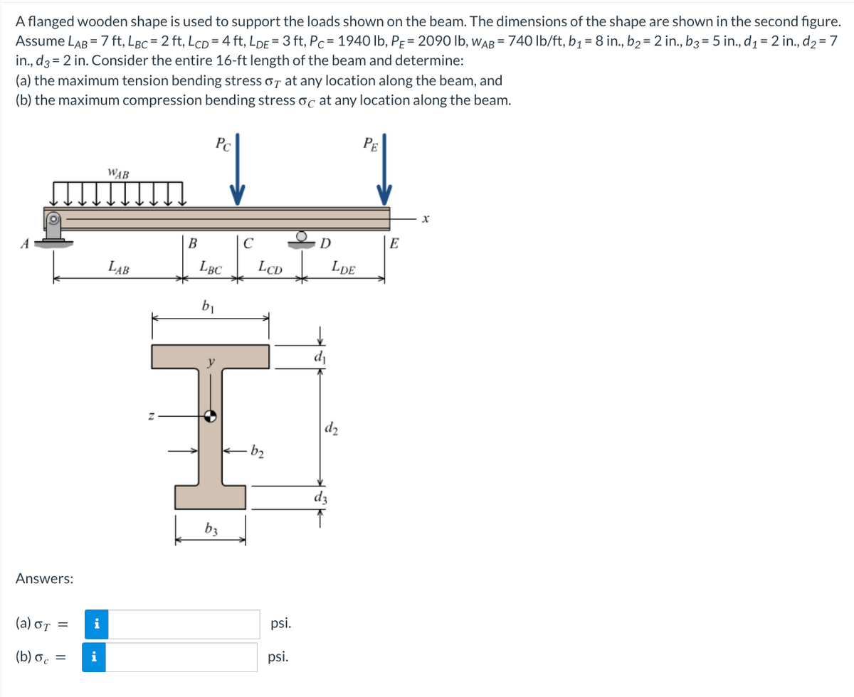 A flanged wooden shape is used to support the loads shown on the beam. The dimensions of the shape are shown in the second figure.
Assume LAB = 7 ft, LBc = 2 ft, LcD = 4 ft, LDE = 3 ft, Pc = 1940 lb, PE = 2090 lb, WAB = 740 lb/ft, b₁ = 8 in., b₂ = 2 in., b3 = 5 in., d₁ = 2 in., d₂ = 7
in., d3= 2 in. Consider the entire 16-ft length of the beam and determine:
(a) the maximum tension bending stress or at any location along the beam, and
(b) the maximum compression bending stress oc at any location along the beam.
Answers:
(a) OT
(b) oc =
i
i
WAB
LAB
Z
B
↓
Pc
LBC
b₁
b3
C
LCD
b₂
psi.
psi.
D
LDE
d₂
dz
PE
E
x