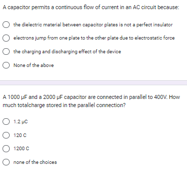 A capacitor permits a continuous flow of current in an AC circuit because:
the dielectric material between capacitor plates is not a perfect insulator
electrons jump from one plate to the other plate due to electrostatic force
the charging and discharging effect of the device
O None of the above
A 1000 μF and a 2000 uF capacitor are connected in parallel to 400V. How
much totalcharge stored in the parallel connection?
O 1.2 μC
O 120 C
O 1200 C
O none of the choices