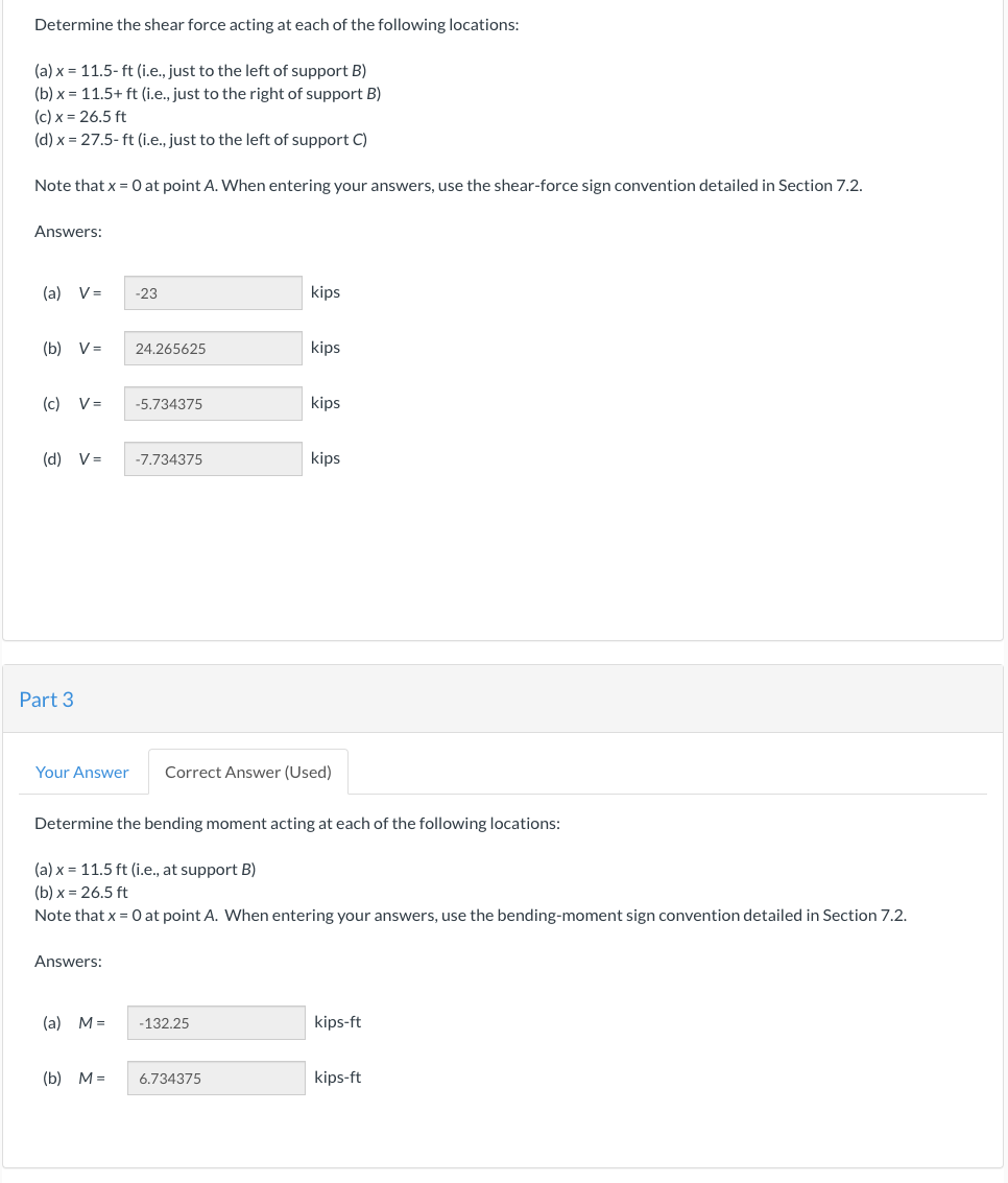 Determine the shear force acting at each of the following locations:
(a) x = 11.5-ft (i.e., just to the left of support B)
(b)x= 11.5+ ft (i.e., just to the right of support B)
(c) x = 26.5 ft
(d) x = 27.5-ft (i.e., just to the left of support C)
Note that x = 0 at point A. When entering your answers, use the shear-force sign convention detailed in Section 7.2.
Answers:
(a) V=
(b) V=
(c) V=
(d) V=
Part 3
Your Answer
Answers:
(a) M =
-23
(b) M=
24.265625
-5.734375
-7.734375
kips
Determine the bending moment acting at each of the following locations:
(a) x 11.5 ft (i.e., at support B)
(b)x= 26.5 ft
Note that x = 0 at point A. When entering your answers, use the bending-moment sign convention detailed in Section 7.2.
-132.25
kips
6.734375
kips
Correct Answer (Used)
kips
kips-ft
kips-ft