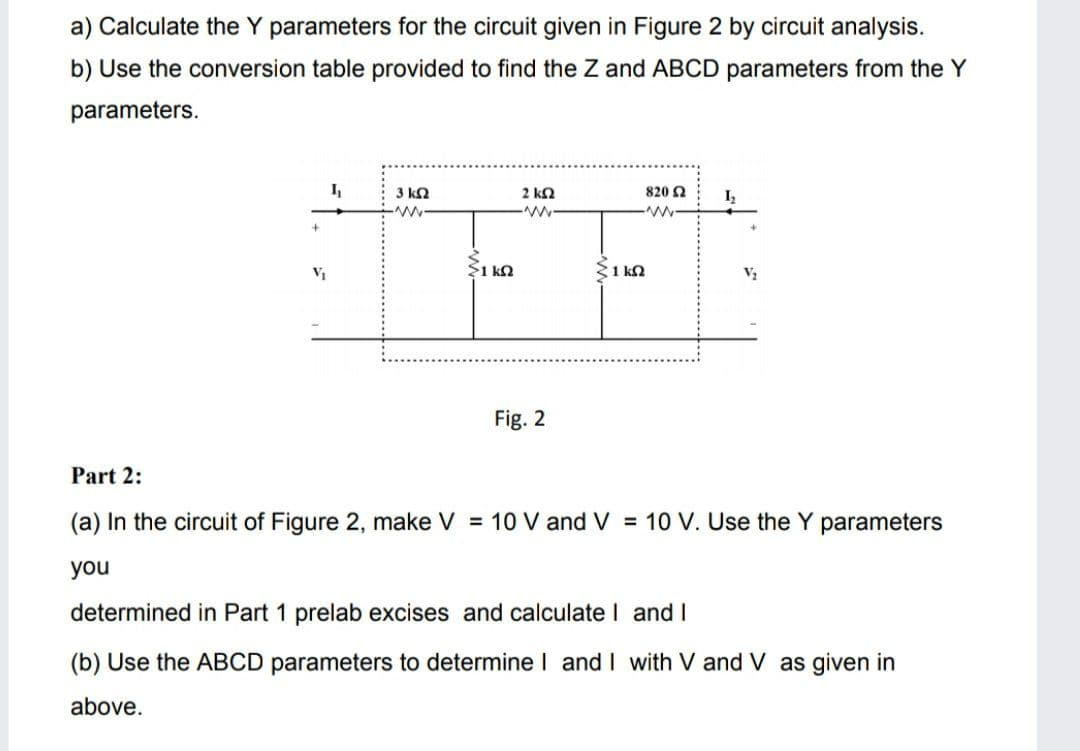 a) Calculate the Y parameters for the circuit given in Figure 2 by circuit analysis.
b) Use the conversion table provided to find the Z and ABCD parameters from the Y
parameters.
3 kQ
2 ka
820 Ω
Iz
$1 kQ
S1 kn
V2
Fig. 2
Part 2:
(a) In the circuit of Figure 2, make V = 10 V and V = 10 V. Use the Y parameters
you
determined in Part 1 prelab excises and calculate I andI
(b) Use the ABCD parameters to determine I and I with V and V as given in
above.
