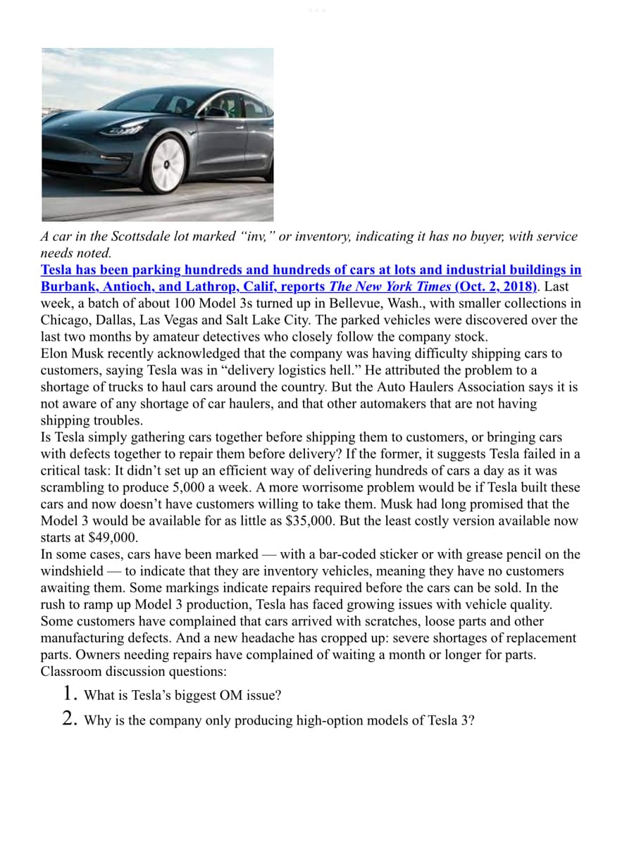 A car in the Scottsdale lot marked “inv," or inventory, indicating it has no buyer, with service
needs noted.
Tesla has been parking hundreds and hundreds of cars at lots and industrial buildings in
Burbank, Antioch, and Lathrop, Calif, reports The New York Times (Oct. 2, 2018). Last
week, a batch of about 100 Model 3s turned up in Bellevue, Wash.., with smaller collections in
Chicago, Dallas, Las Vegas and Salt Lake City. The parked vehicles were discovered over the
last two months by amateur detectives who closely follow the company stock.
Elon Musk recently acknowledged that the company was having difficulty shipping cars to
customers, saying Tesla was in “delivery logistics hell." He attributed the problem to a
shortage of trucks to haul cars around the country. But the Auto Haulers ASsociation says it is
not aware of any shortage of car haulers, and that other automakers that are not having
shipping troubles.
Is Tesla simply gathering cars together before shipping them to customers, or bringing cars
with defects together to repair them before delivery? If the former, it suggests Tesla failed in a
critical task: It didn’t set up an efficient way of delivering hundreds of cars a day as it was
scrambling to produce 5,000 a week. A more worrisome problem would be if Tesla built these
cars and now doesn't have customers willing to take them. Musk had long promised that the
Model 3 would be available for as little as $35,000. But the least costly version available now
starts at $49,000.
In some cases, cars have been marked – with a bar-coded sticker or with grease pencil on the
windshield – to indicate that they are inventory vehicles, meaning they have no customers
awaiting them. Some markings indicate repairs required before the cars can be sold. In the
rush to ramp up Model 3 production, Tesla has faced growing issues with vehicle quality.
Some customers have complained that cars arrived with scratches, loose parts and other
manufacturing defects. And a new headache has cropped up: severe shortages of replacement
parts. Owners needing repairs have complained of waiting a month or longer for parts.
Classroom discussion questions:
1. What is Tesla's biggest OM issue?
2. Why is the company only producing high-option models of Tesla 3?
