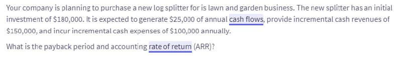 Your company is planning to purchase a new log splitter for is lawn and garden business. The new splitter has an initial
investment of $180,000. It is expected to generate $25,000 of annual cash flows, provide incremental cash revenues of
$150,000, and incur incremental cash expenses of $100,000 annually.
What is the payback period and accounting rate of retum (ARR)?