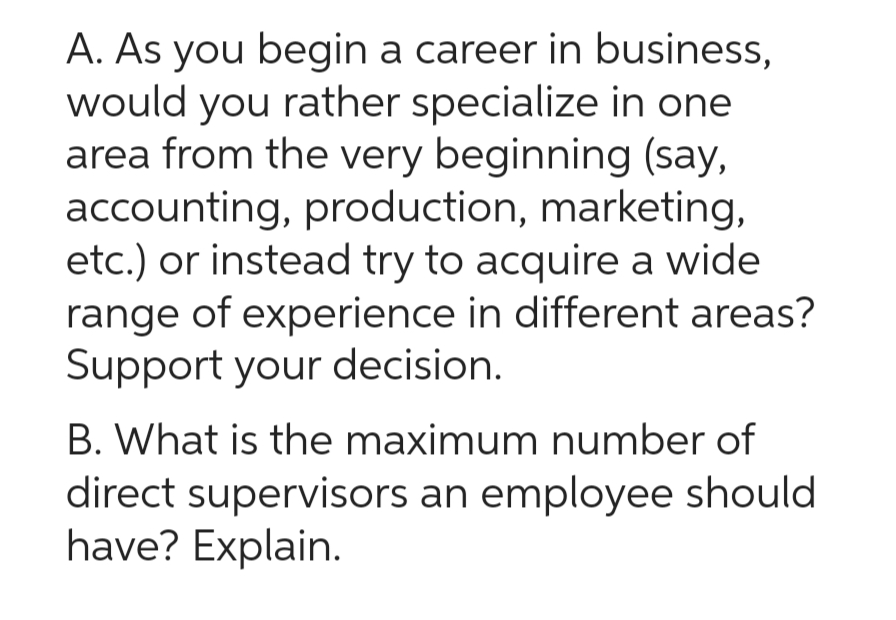 A. As you begin a career in business,
would you rather specialize in one
area from the very beginning (say,
accounting, production, marketing,
etc.) or instead try to acquire a wide
range of experience in different areas?
Support your decision.
B. What is the maximum number of
direct supervisors an employee should
have? Explain.